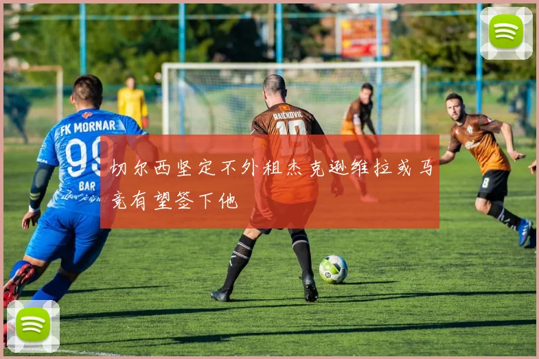 切尔西坚定不外租杰克逊维拉或马竞有望签下他