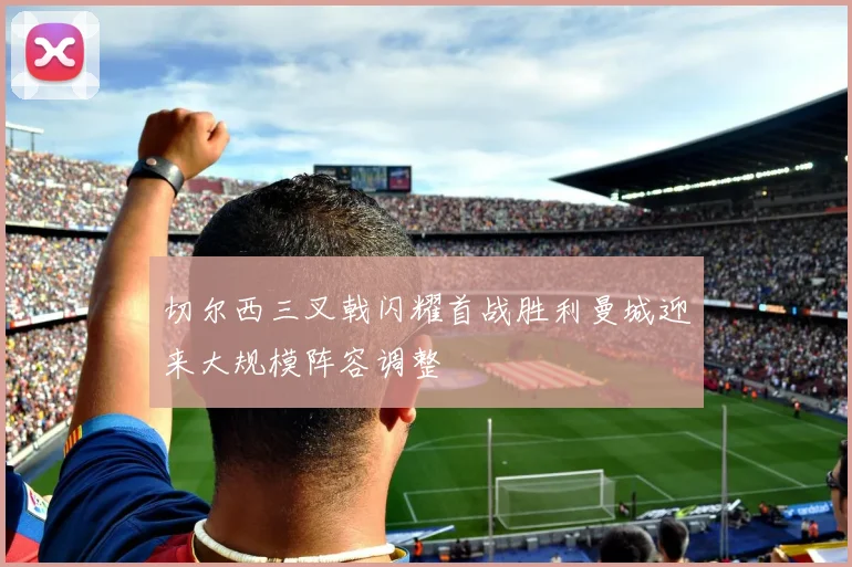 切尔西三叉戟闪耀首战胜利曼城迎来大规模阵容调整
