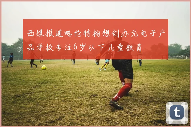 西媒报道略伦特构想创办无电子产品学校专注6岁以下儿童教育