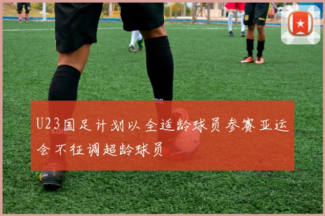 U23国足计划以全适龄球员参赛亚运会不征调超龄球员