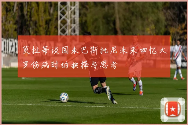 莫拉蒂谈国米巴斯托尼未来回忆大罗伤病时的抉择与思考
