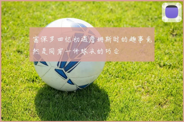 富保罗回忆初遇詹姆斯时的趣事竟然是同穿一件球衣的巧合