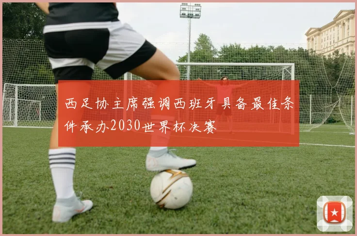 西足协主席强调西班牙具备最佳条件承办2030世界杯决赛