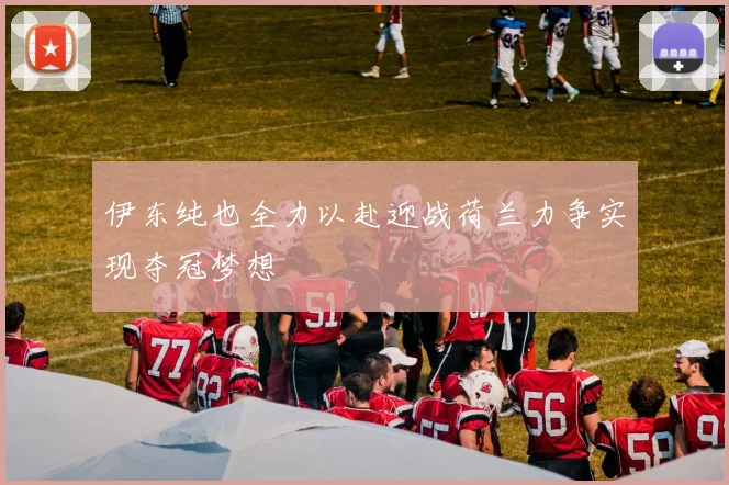 伊东纯也全力以赴迎战荷兰力争实现夺冠梦想