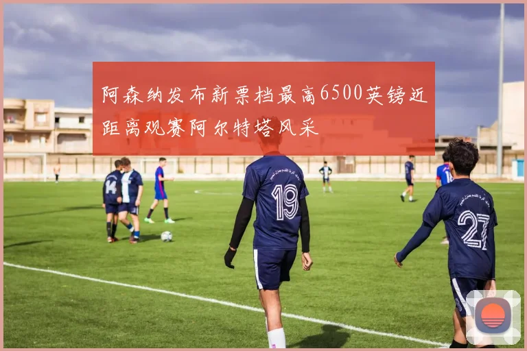 阿森纳发布新票档最高6500英镑近距离观赛阿尔特塔风采