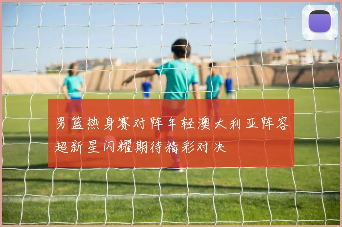 男篮热身赛对阵年轻澳大利亚阵容超新星闪耀期待精彩对决