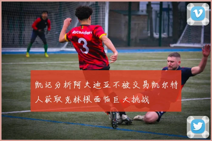 凯记分析阿夫迪亚不被交易凯尔特人获取克林根面临巨大挑战