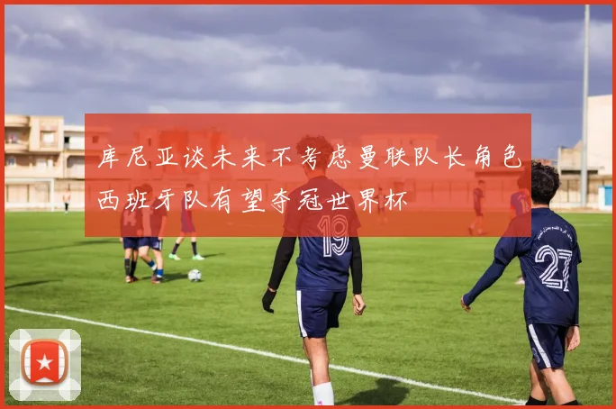 库尼亚谈未来不考虑曼联队长角色西班牙队有望夺冠世界杯