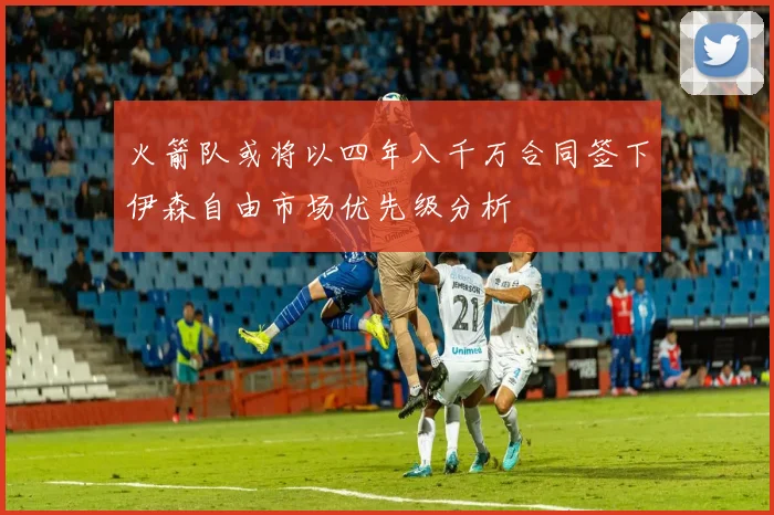 火箭队或将以四年八千万合同签下伊森自由市场优先级分析