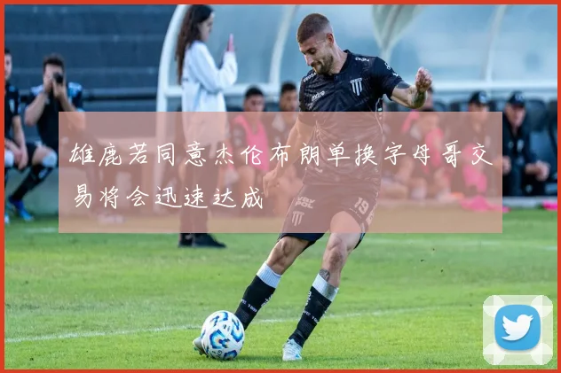 雄鹿若同意杰伦布朗单换字母哥交易将会迅速达成