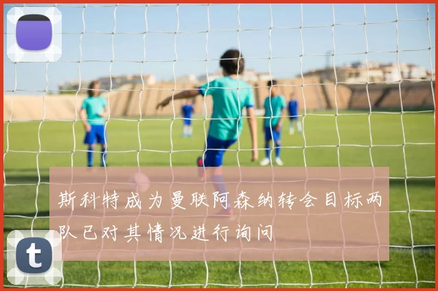 斯科特成为曼联阿森纳转会目标两队已对其情况进行询问