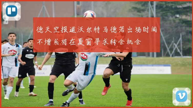 德天空报道沃尔特马德若出场时间不增或将在夏窗寻求转会机会