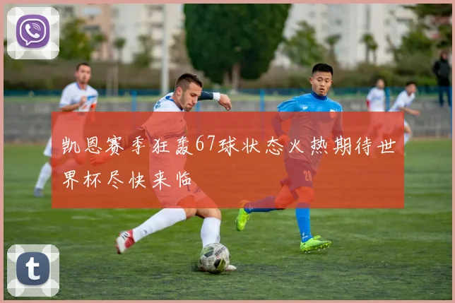 凯恩赛季狂轰67球状态火热期待世界杯尽快来临