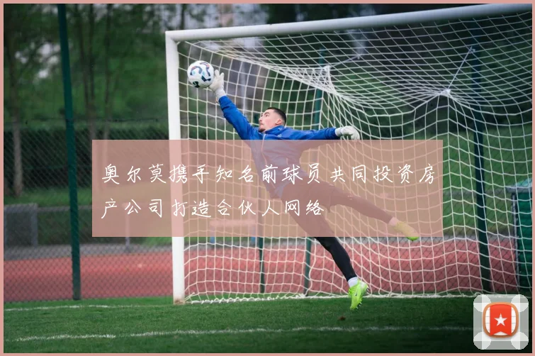 奥尔莫携手知名前球员共同投资房产公司打造合伙人网络