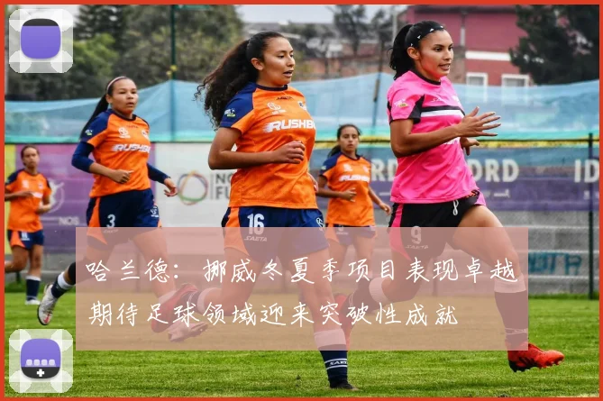 哈兰德：挪威冬夏季项目表现卓越期待足球领域迎来突破性成就