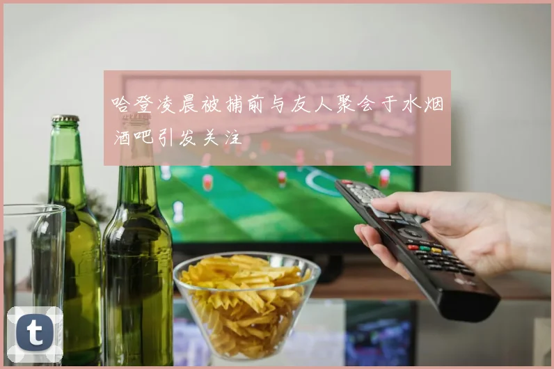 哈登凌晨被捕前与友人聚会于水烟酒吧引发关注