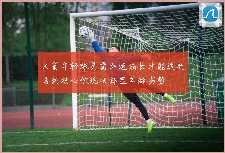 火箭年轻球员需加速成长才能追赶马刺核心但现状却显年龄劣势