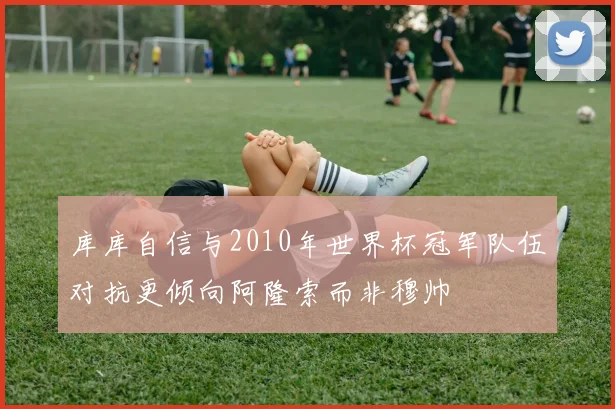 库库自信与2010年世界杯冠军队伍对抗更倾向阿隆索而非穆帅