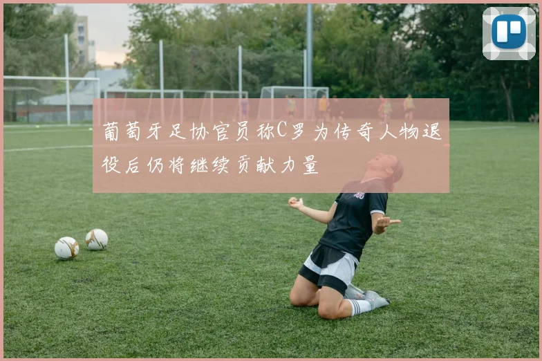 葡萄牙足协官员称C罗为传奇人物退役后仍将继续贡献力量